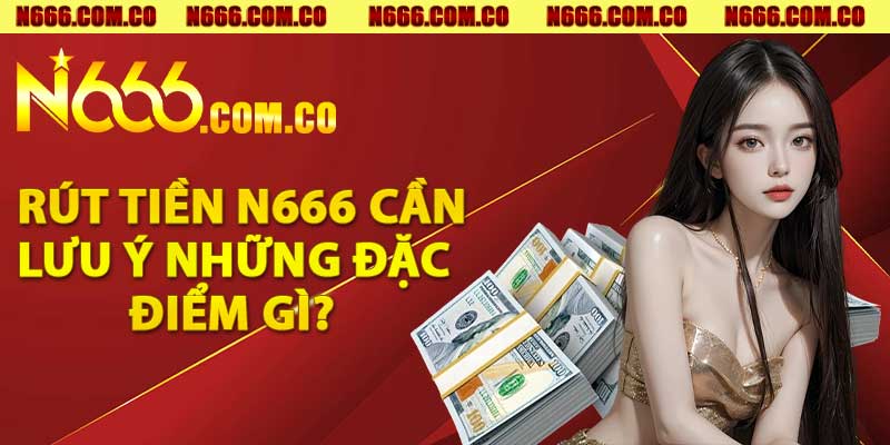 Rút tiền N666 cần lưu ý những đặc điểm gì?